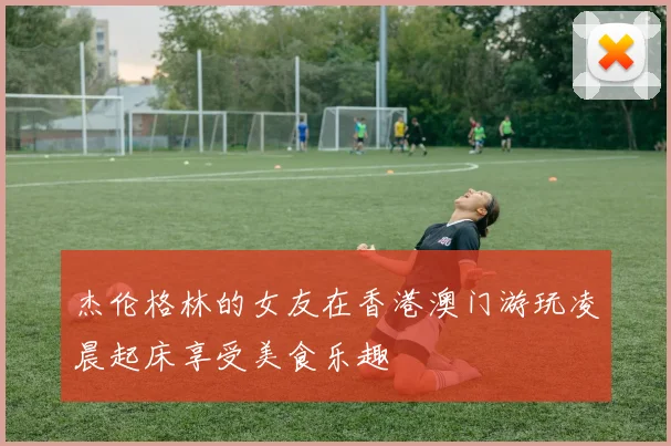 杰伦格林的女友在香港澳门游玩凌晨起床享受美食乐趣