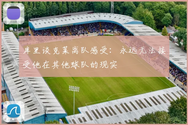 库里谈克莱离队感受：永远无法接受他在其他球队的现实