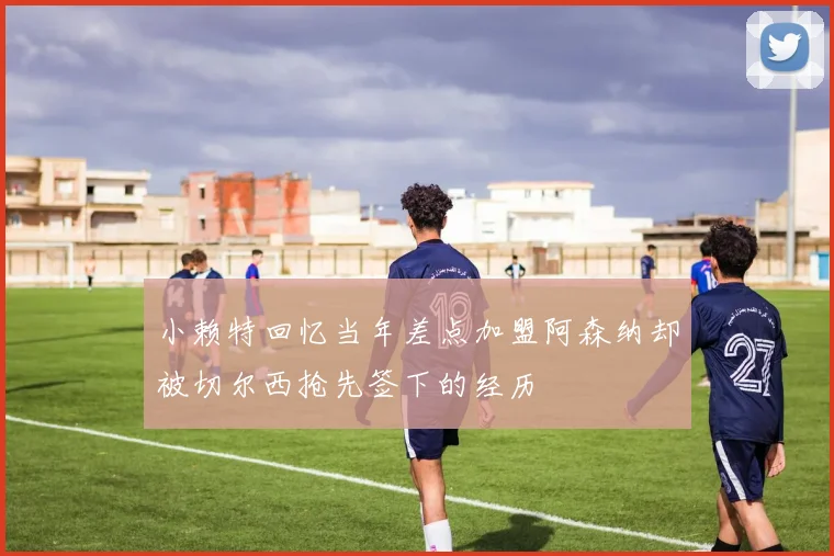 小赖特回忆当年差点加盟阿森纳却被切尔西抢先签下的经历