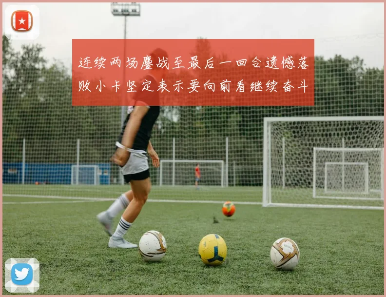 连续两场鏖战至最后一回合遗憾落败小卡坚定表示要向前看继续奋斗