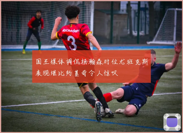国王媒体调侃杨瀚森对位尤班克斯表现堪比约基奇令人惊叹
