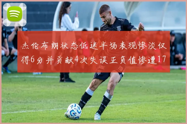 杰伦布朗状态低迷半场表现惨淡仅得6分并贡献4次失误正负值惨遭17