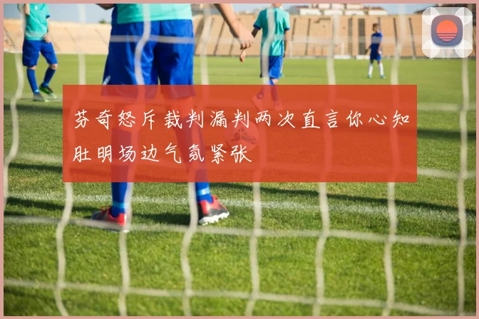 芬奇怒斥裁判漏判两次直言你心知肚明场边气氛紧张
