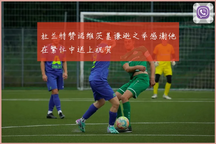 杜兰特赞诺维茨基谦逊之举感谢他在繁忙中送上祝贺