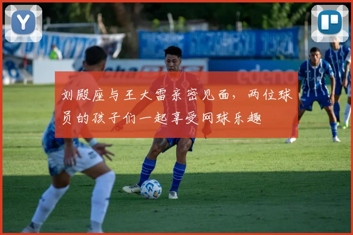 刘殿座与王大雷亲密见面，两位球员的孩子们一起享受网球乐趣