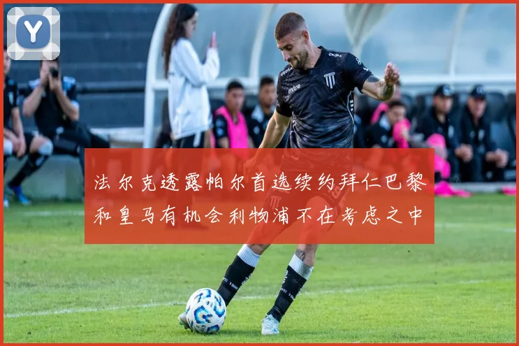 法尔克透露帕尔首选续约拜仁巴黎和皇马有机会利物浦不在考虑之中