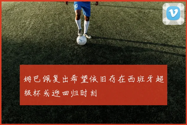 姆巴佩复出希望依旧存在西班牙超级杯或迎回归时刻