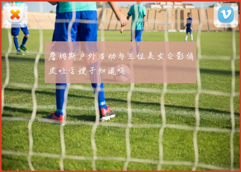 詹姆斯户外活动与三位美女合影俏皮吐舌嫂子知道吗