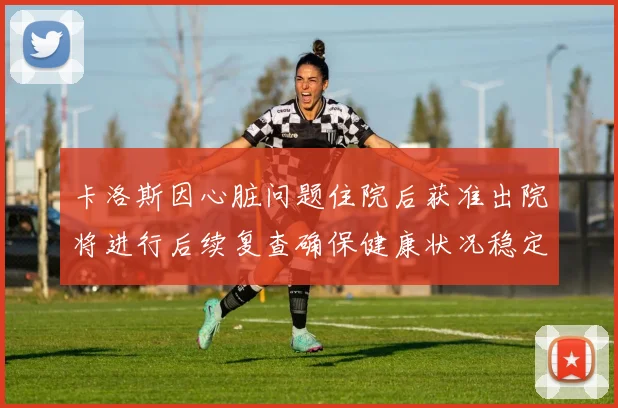 卡洛斯因心脏问题住院后获准出院将进行后续复查确保健康状况稳定