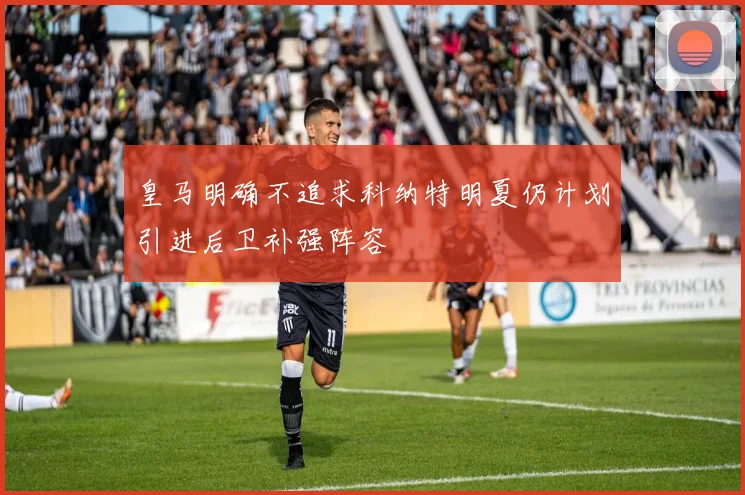 皇马明确不追求科纳特明夏仍计划引进后卫补强阵容