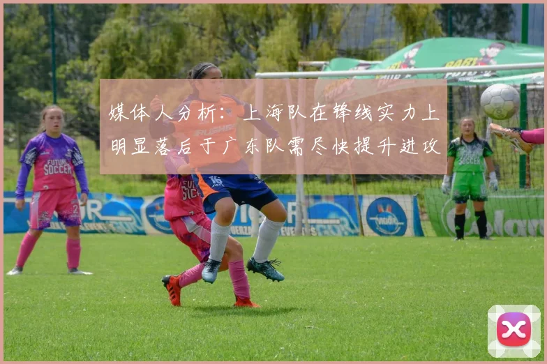 媒体人分析：上海队在锋线实力上明显落后于广东队需尽快提升进攻火力