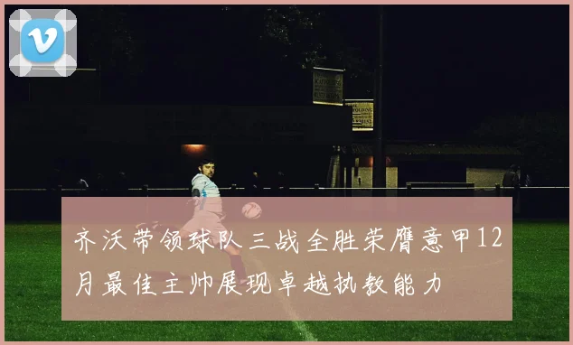 齐沃带领球队三战全胜荣膺意甲12月最佳主帅展现卓越执教能力