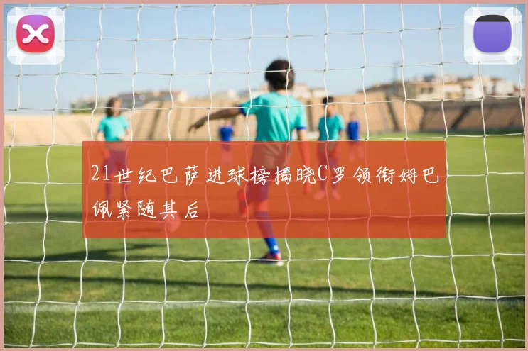 21世纪巴萨进球榜揭晓C罗领衔姆巴佩紧随其后