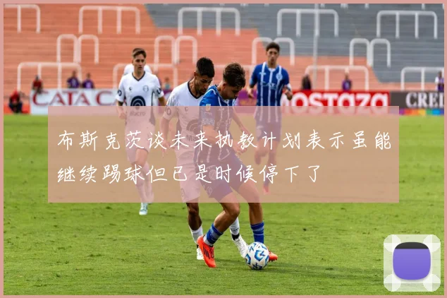 布斯克茨谈未来执教计划表示虽能继续踢球但已是时候停下了