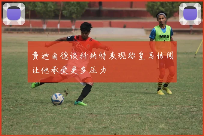 费迪南德谈科纳特表现称皇马传闻让他承受更多压力