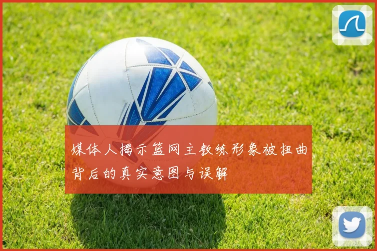 媒体人揭示篮网主教练形象被扭曲背后的真实意图与误解